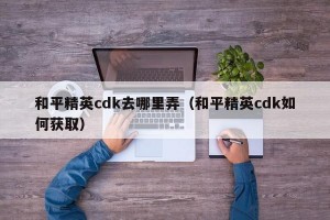 和平精英cdk去哪里弄（和平精英cdk如何获取）