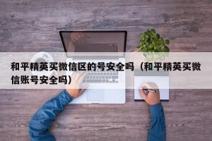 和平精英买微信区的号安全吗（和平精英买微信账号安全吗）